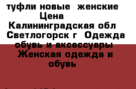 туфли новые  женские › Цена ­ 800 - Калининградская обл., Светлогорск г. Одежда, обувь и аксессуары » Женская одежда и обувь   